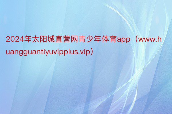 2024年太阳城直营网青少年体育app（www.huangguantiyuvipplus.vip）