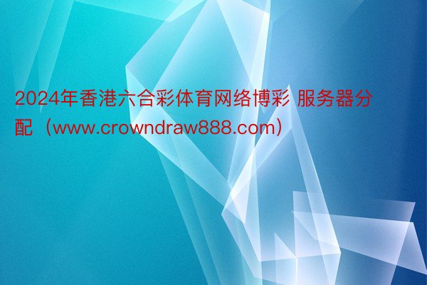 2024年香港六合彩体育网络博彩 服务器分配（www.crowndraw888.com）