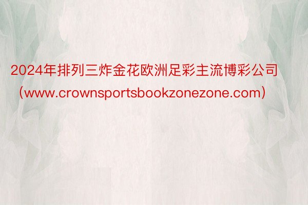 2024年排列三炸金花欧洲足彩主流博彩公司（www.crownsportsbookzonezone.com）