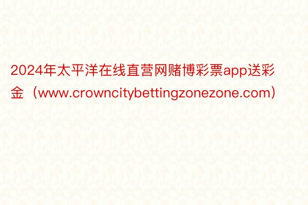 2024年太平洋在线直营网赌博彩票app送彩金（www.crowncitybettingzonezone.com）