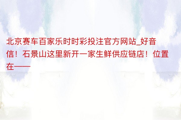 北京赛车百家乐时时彩投注官方网站_好音信！石景山这里新开一家生鲜供应链店！位置在——