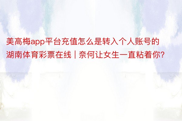 美高梅app平台充值怎么是转入个人账号的湖南体育彩票在线 | 奈何让女生一直粘着你？