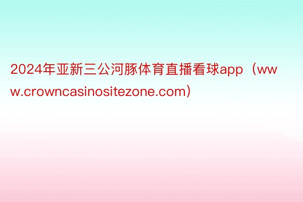 2024年亚新三公河豚体育直播看球app（www.crowncasinositezone.com）
