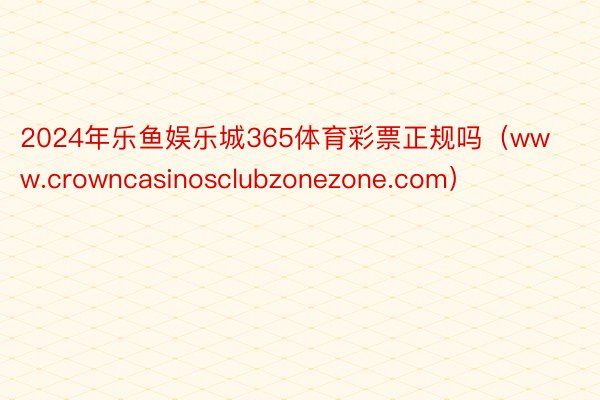 2024年乐鱼娱乐城365体育彩票正规吗（www.crowncasinosclubzonezone.com）