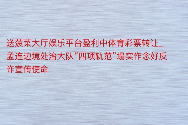 送菠菜大厅娱乐平台盈利中体育彩票转让_孟连边境处治大队“四项轨范”塌实作念好反诈宣传使命