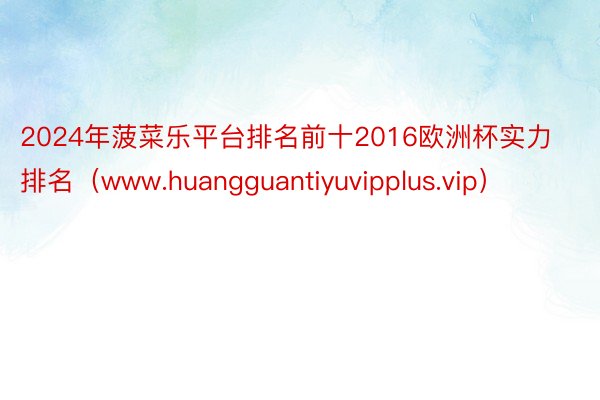 2024年菠菜乐平台排名前十2016欧洲杯实力排名（www.huangguantiyuvipplus.vip）