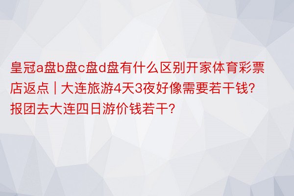 皇冠a盘b盘c盘d盘有什么区别开家体育彩票店返点 | 大连旅游4天3夜好像需要若干钱？报团去大连四日游价钱若干？