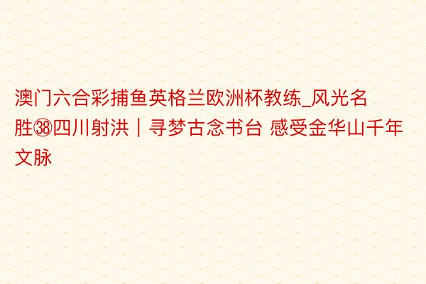 澳门六合彩捕鱼英格兰欧洲杯教练_风光名胜㊳四川射洪｜寻梦古念书台 感受金华山千年文脉