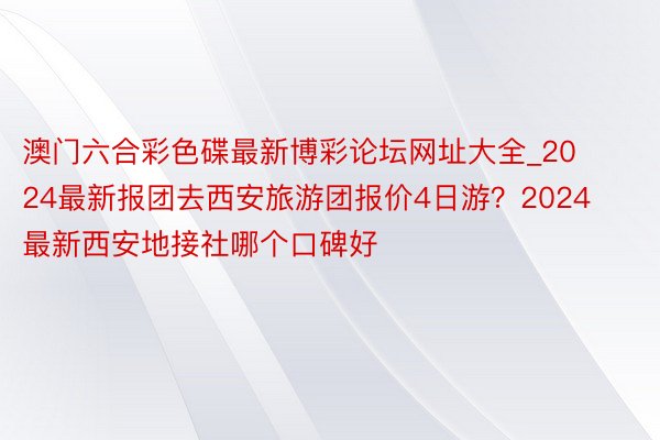 澳门六合彩色碟最新博彩论坛网址大全_2024最新报团去西安旅游团报价4日游？2024最新西安地接社哪个口碑好