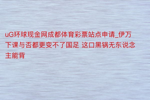 uG环球现金网成都体育彩票站点申请_伊万下课与否都更变不了国足 这口黑锅无东说念主能背