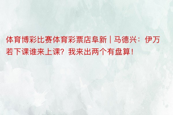 体育博彩比赛体育彩票店阜新 | 马德兴：伊万若下课谁来上课？我来出两个有盘算！