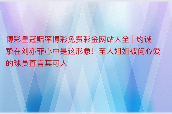 博彩皇冠赔率博彩免费彩金网站大全 | 约诚挚在刘亦菲心中是这形象！至人姐姐被问心爱的球员直言其可人