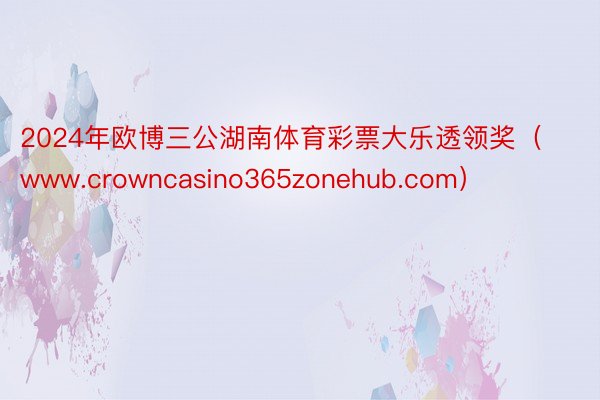 2024年欧博三公湖南体育彩票大乐透领奖（www.crowncasino365zonehub.com）