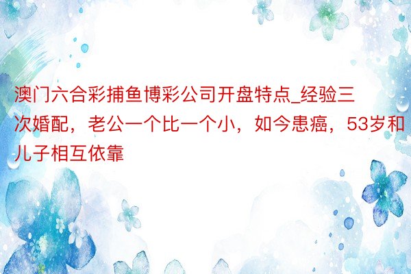 澳门六合彩捕鱼博彩公司开盘特点_经验三次婚配，老公一个比一个小，如今患癌，53岁和儿子相互依靠