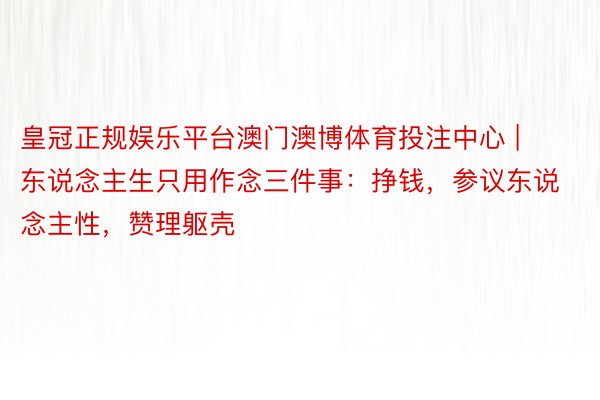 皇冠正规娱乐平台澳门澳博体育投注中心 | 东说念主生只用作念三件事：挣钱，参议东说念主性，赞理躯壳