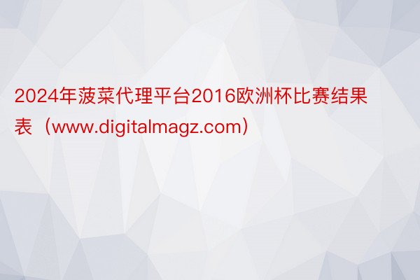 2024年菠菜代理平台2016欧洲杯比赛结果表（www.digitalmagz.com）