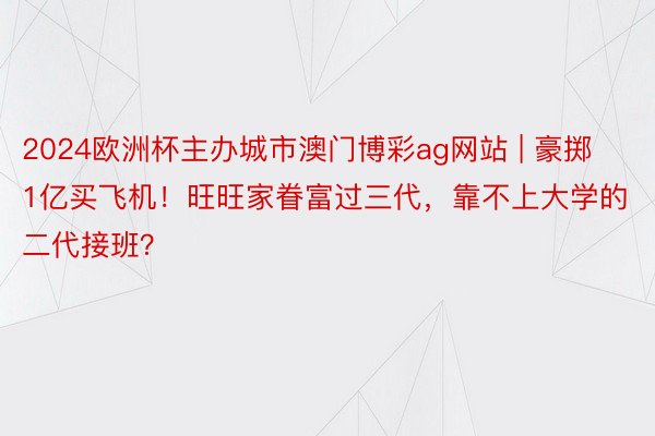 2024欧洲杯主办城市澳门博彩ag网站 | 豪掷1亿买飞机！旺旺家眷富过三代，靠不上大学的二代接班？