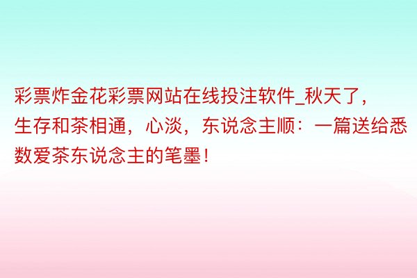 彩票炸金花彩票网站在线投注软件_秋天了，生存和茶相通，心淡，东说念主顺：一篇送给悉数爱茶东说念主的笔墨！