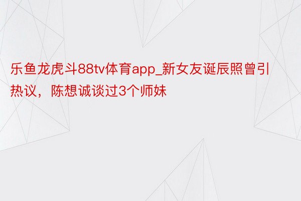 乐鱼龙虎斗88tv体育app_新女友诞辰照曾引热议，陈想诚谈过3个师妹