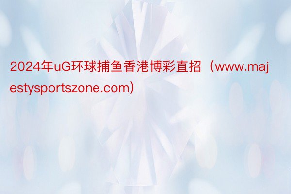 2024年uG环球捕鱼香港博彩直招（www.majestysportszone.com）