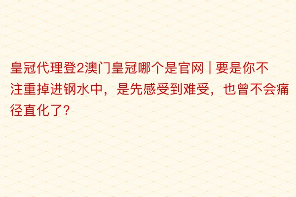 皇冠代理登2澳门皇冠哪个是官网 | 要是你不注重掉进钢水中，是先感受到难受，也曾不会痛径直化了？