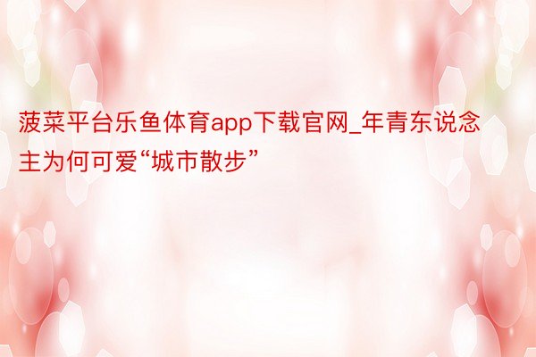 菠菜平台乐鱼体育app下载官网_年青东说念主为何可爱“城市散步”