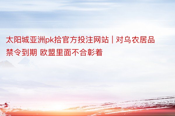 太阳城亚洲pk拾官方投注网站 | 对乌农居品禁令到期 欧盟里面不合彰着