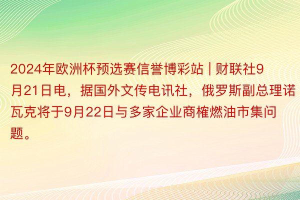 2024年欧洲杯预选赛信誉博彩站 | 财联社9月21日电，据国外文传电讯社，俄罗斯副总理诺瓦克将于9月22日与多家企业商榷燃油市集问题。