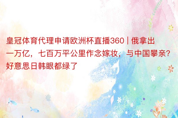 皇冠体育代理申请欧洲杯直播360 | 俄拿出一万亿，七百万平公里作念嫁妆，与中国攀亲？好意思日韩眼都绿了