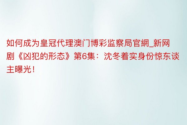 如何成为皇冠代理澳门博彩监察局官網_新网剧《凶犯的形态》第6集：沈冬着实身份惊东谈主曝光！