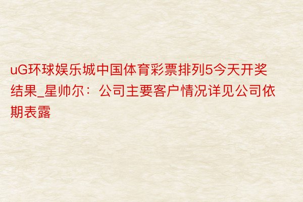 uG环球娱乐城中国体育彩票排列5今天开奖结果_星帅尔:公司主要客户情况详见公司依期表露