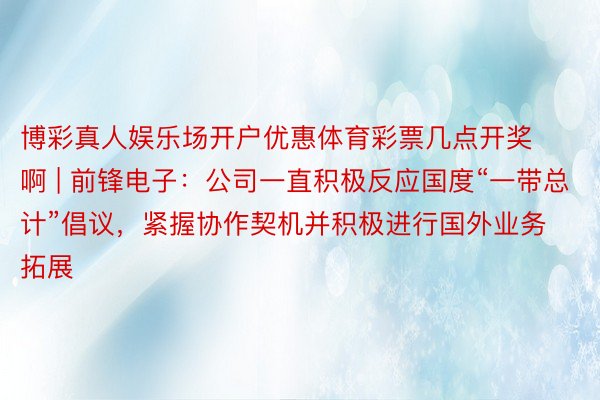 博彩真人娱乐场开户优惠体育彩票几点开奖啊 | 前锋电子:公司一直积极反应国度“一带总计”倡议,紧握协作契机并积极进行国外业务拓展